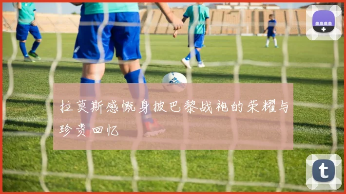 拉莫斯感慨身披巴黎战袍的荣耀与珍贵回忆