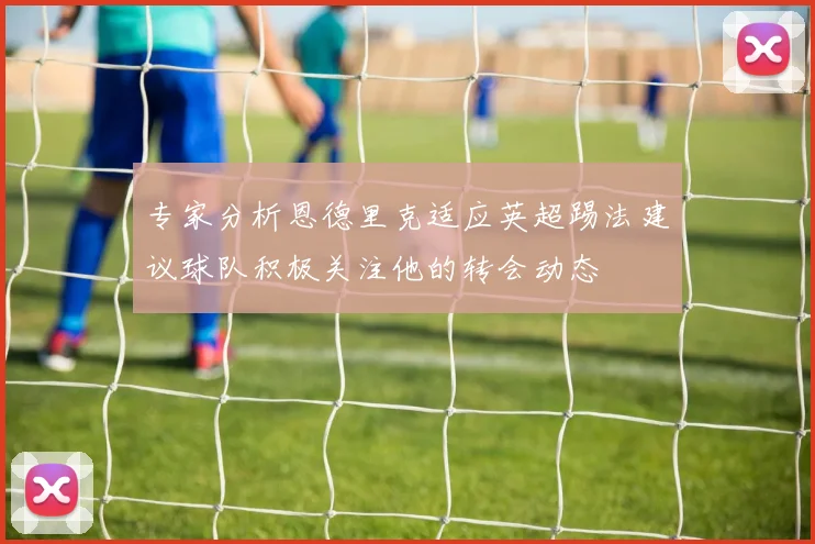 专家分析恩德里克适应英超踢法建议球队积极关注他的转会动态
