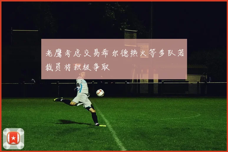 老鹰考虑交易希尔德热火等多队若裁员将积极争取