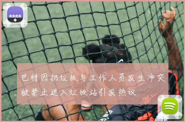 巴特因扔垃圾与工作人员发生冲突被禁止进入垃圾站引发热议