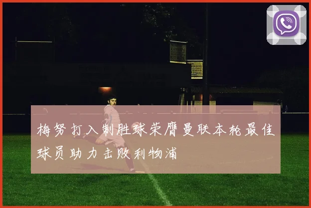 梅努打入制胜球荣膺曼联本轮最佳球员助力击败利物浦