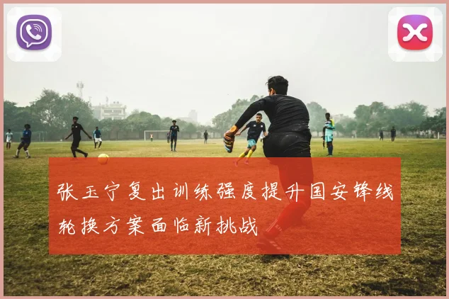 张玉宁复出训练强度提升国安锋线轮换方案面临新挑战