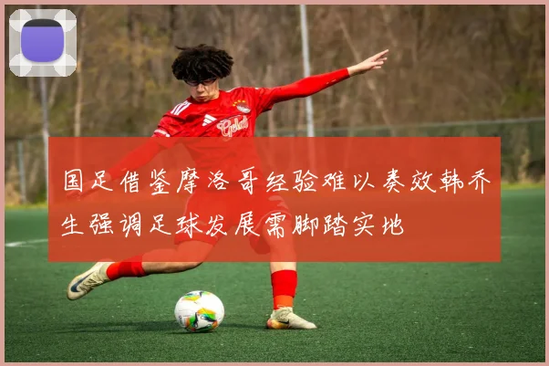 国足借鉴摩洛哥经验难以奏效韩乔生强调足球发展需脚踏实地