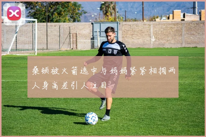 桑顿被火箭选中与妈妈紧紧相拥两人身高差引人注目
