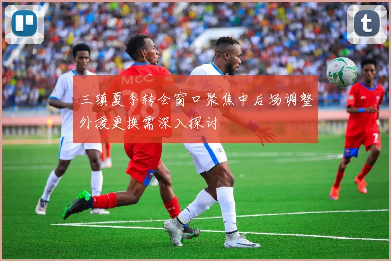 三镇夏季转会窗口聚焦中后场调整外援更换需深入探讨