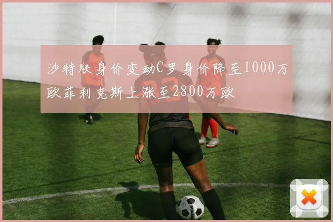 沙特联身价变动C罗身价降至1000万欧菲利克斯上涨至2800万欧
