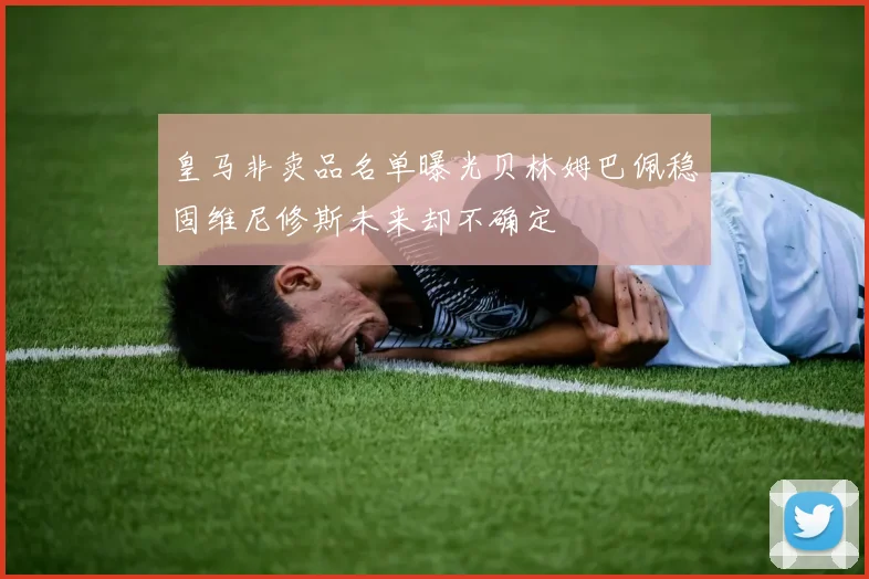 皇马非卖品名单曝光贝林姆巴佩稳固维尼修斯未来却不确定