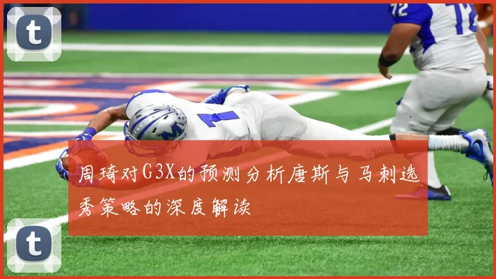 周琦对G3X的预测分析唐斯与马刺选秀策略的深度解读