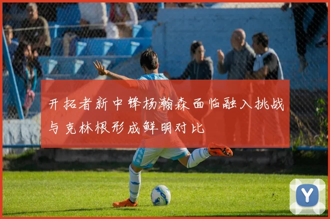 开拓者新中锋杨瀚森面临融入挑战与克林根形成鲜明对比