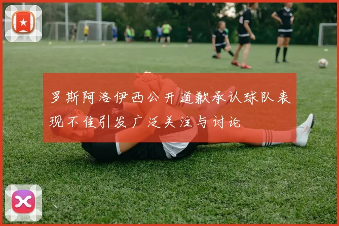 罗斯阿洛伊西公开道歉承认球队表现不佳引发广泛关注与讨论