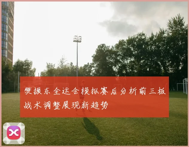 樊振东全运会模拟赛后分析前三板战术调整展现新趋势
