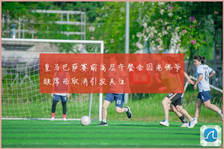 皇马巴萨赛前高层午餐会因老佛爷缺席而取消引发关注