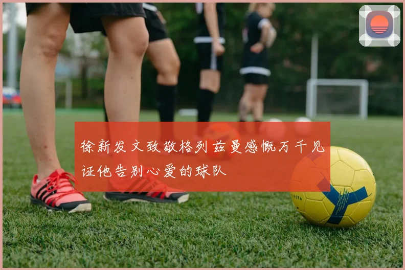 徐新发文致敬格列兹曼感慨万千见证他告别心爱的球队