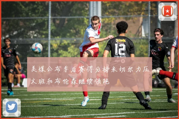 美媒公布季后赛得分榜米切尔力压文班和布伦森继续领跑