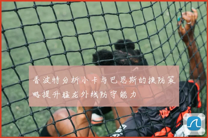 香波特分析小卡与巴恩斯的换防策略提升猛龙外线防守能力