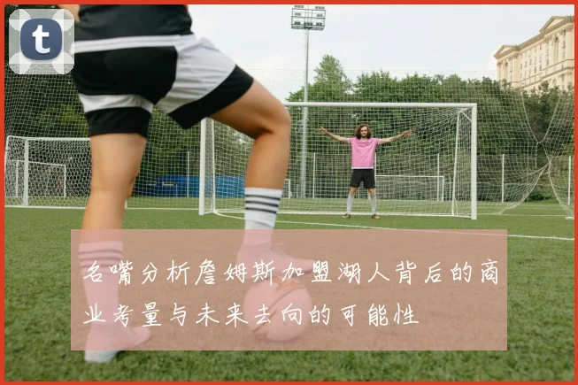 名嘴分析詹姆斯加盟湖人背后的商业考量与未来去向的可能性