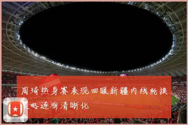 周琦热身赛表现回暖新疆内线轮换策略逐渐清晰化