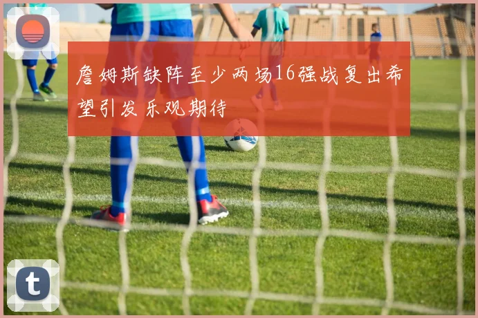 詹姆斯缺阵至少两场16强战复出希望引发乐观期待