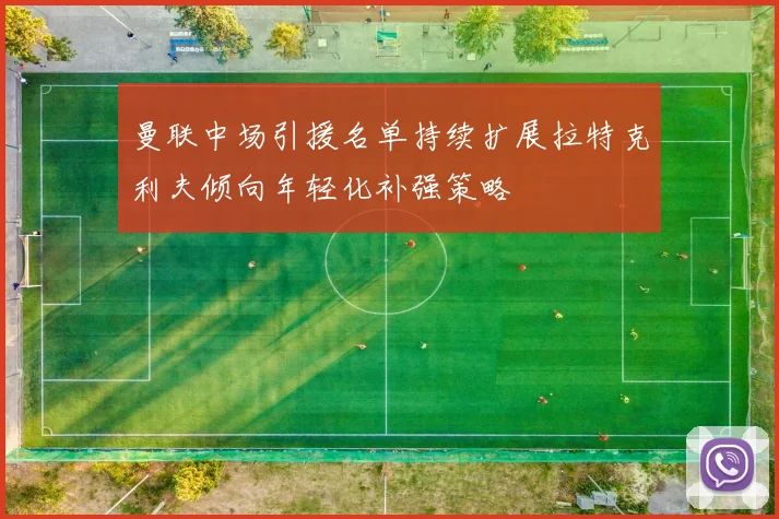 曼联中场引援名单持续扩展拉特克利夫倾向年轻化补强策略