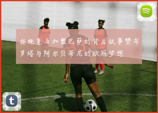 拒绝皇马加盟巴萨的背后故事赞布罗塔与阿尔贝蒂尼的欧冠梦想