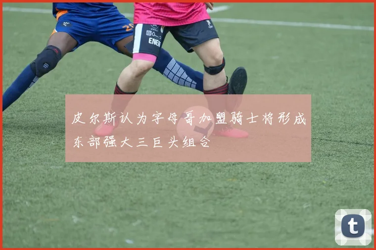 皮尔斯认为字母哥加盟骑士将形成东部强大三巨头组合