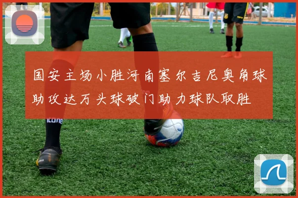 国安主场小胜河南塞尔吉尼奥角球助攻达万头球破门助力球队取胜