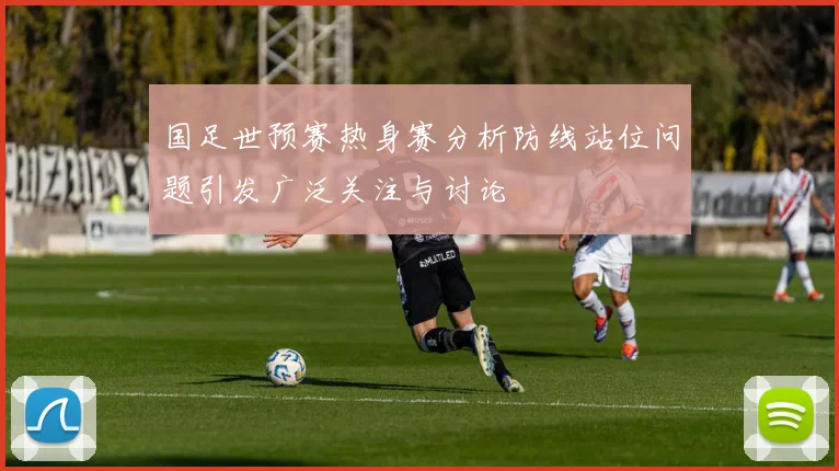 国足世预赛热身赛分析防线站位问题引发广泛关注与讨论