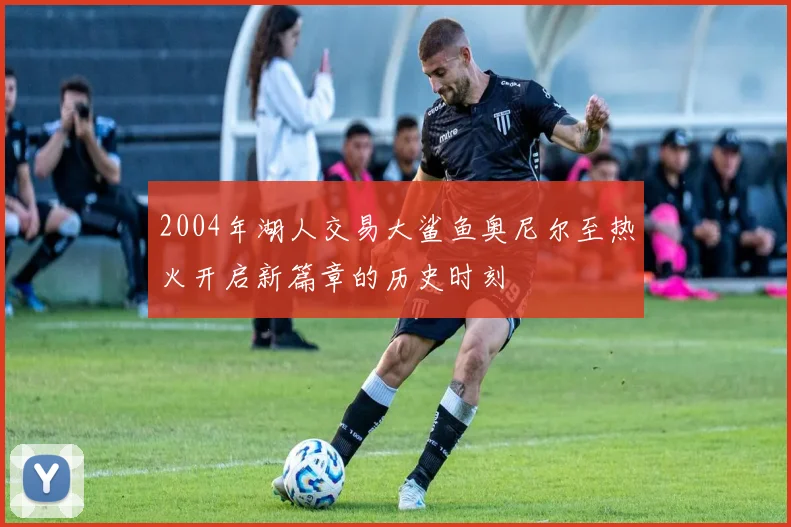 2004年湖人交易大鲨鱼奥尼尔至热火开启新篇章的历史时刻